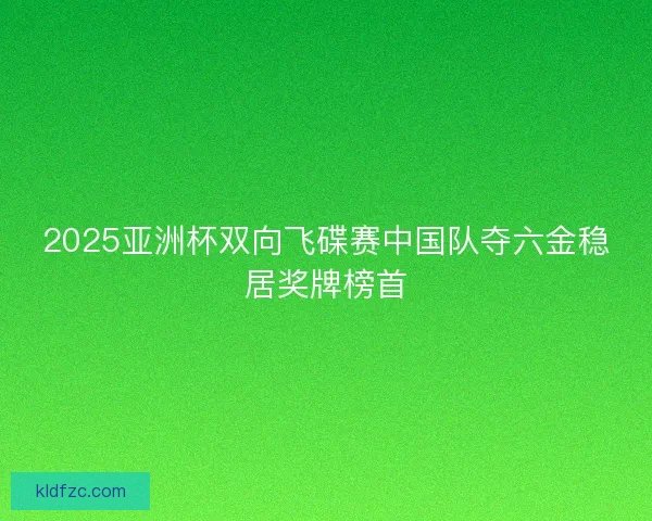 2025亚洲杯双向飞碟赛中国队夺六金稳居奖牌榜首