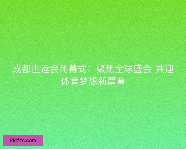 成都世运会闭幕式：聚焦全球盛会 共迎体育梦想新篇章