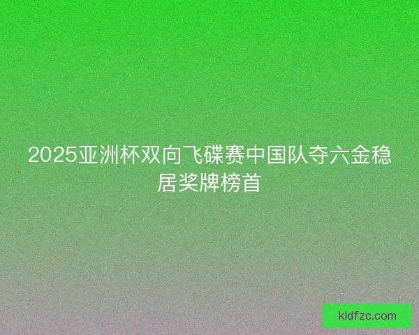 2025亚洲杯双向飞碟赛中国队夺六金稳居奖牌榜首