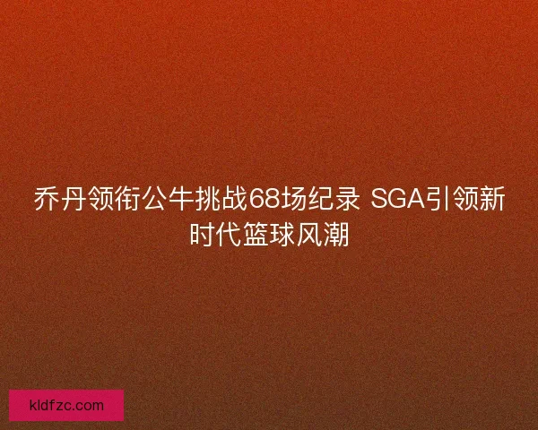 乔丹领衔公牛挑战68场纪录 SGA引领新时代篮球风潮 乔丹领衔公牛挑战68场纪录 SGA引领新时代篮球风潮