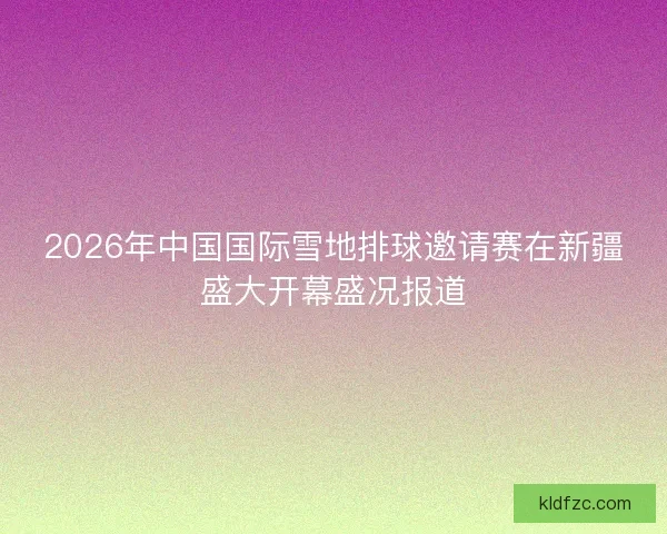 2026年中国国际雪地排球邀请赛在新疆盛大开幕盛况报道 2026年中国国际雪地排球邀请赛在新疆盛大开幕盛况报道