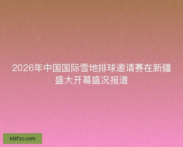 2026年中国国际雪地排球邀请赛在新疆盛大开幕盛况报道
