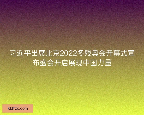 习近平出席北京2022冬残奥会开幕式宣布盛会开启展现中国力量